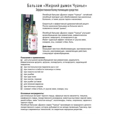 Бальзам Жидкий дым Чуаньe, Действие:
улучшает кровообращение при ревматизме, радикулите, ревматическом артрите, омартрите, остеоартрите, седалищной невралгии, послеинсультным параличе рук и ног, ломоте и слабости поясницы и спины, ломоте костей ног, ушибов, чесании кожи, ожогах, порезах, ушибах суставов, варикозах, шпорах и т.д.